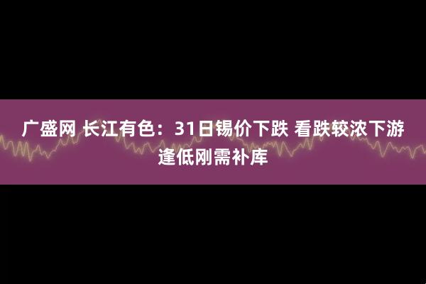 广盛网 长江有色：31日锡价下跌 看跌较浓下游逢低刚需补库