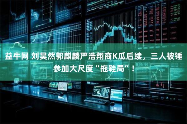 益牛网 刘昊然郭麒麟严浩翔商K瓜后续，三人被锤参加大尺度“拖鞋局”！