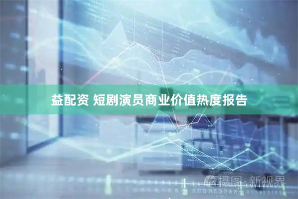 益配资 短剧演员商业价值热度报告