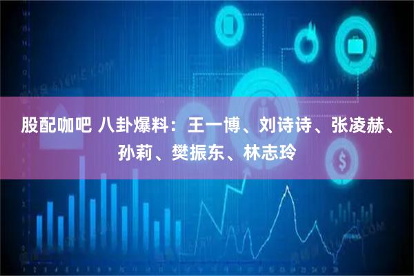 股配咖吧 八卦爆料：王一博、刘诗诗、张凌赫、孙莉、樊振东、林志玲