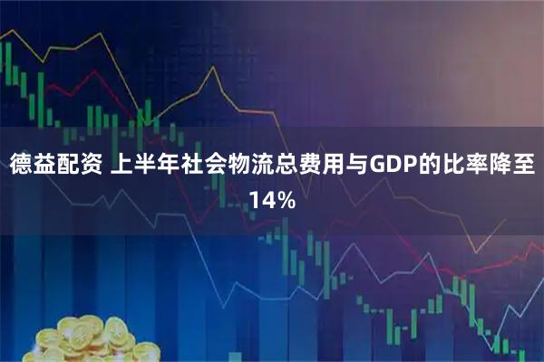 德益配资 上半年社会物流总费用与GDP的比率降至14%