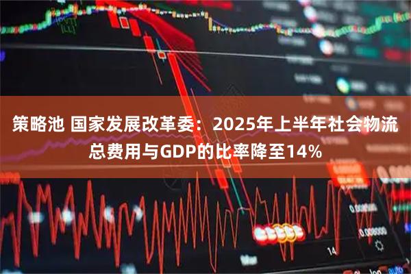 策略池 国家发展改革委：2025年上半年社会物流总费用与GDP的比率降至14%
