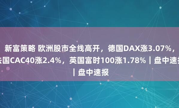 新富策略 欧洲股市全线高开，德国DAX涨3.07%，法国CAC40涨2.4%，英国富时100涨1.78%｜盘中速报
