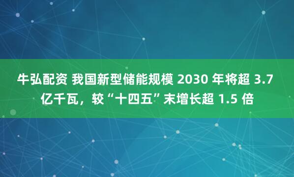 牛弘配资 我国新型储能规模 2030 年将超 3.7 亿千瓦，较“十四五”末增长超 1.5 倍