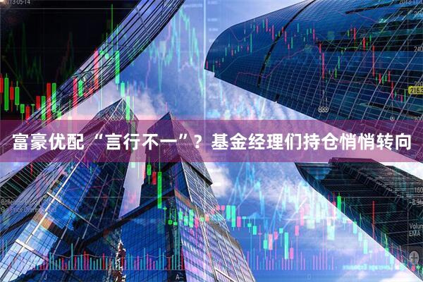 富豪优配 “言行不一”？基金经理们持仓悄悄转向