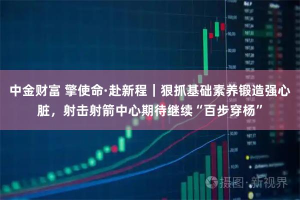 中金财富 擎使命·赴新程｜狠抓基础素养锻造强心脏，射击射箭中心期待继续“百步穿杨”