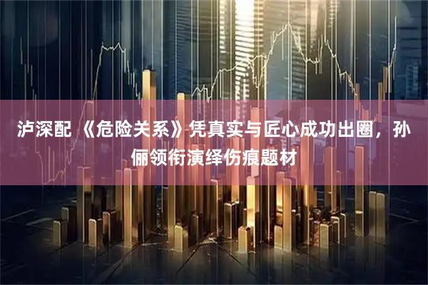 泸深配 《危险关系》凭真实与匠心成功出圈，孙俪领衔演绎伤痕题材