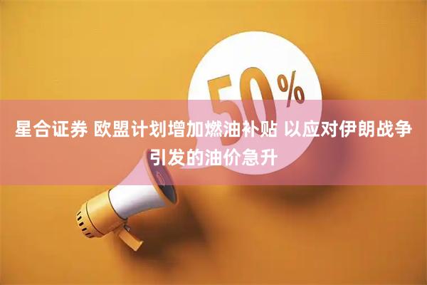 星合证券 欧盟计划增加燃油补贴 以应对伊朗战争引发的油价急升